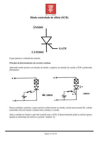 Diodo controlado de silício (SCR)




O gate (porta) é o eletrodo de controle.

Princípio de funcionamento em corrente contínua

Aplicando tensão positiva em direção do ânodo e negativa em direção do catodo o SCR é polarizado
diretamente.




Nestas condições, portanto, o gate é positivo relativamente ao catodo, circula uma corrente IG, o diodo
controlado entra em função e conduz entre o ânodo e o catodo.

Após a entrada em função o gate não controla mais o SCR. O desacionamento pode-se realizar apenas
quando se interrompe do exterior a corrente “anódica” Ia.




                                           Página 117 de 158
 