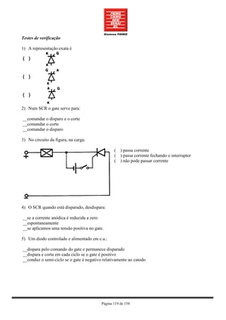 Testes de verificação

1) A representação exata é




2) Num SCR o gate serve para:

__comandar o disparo e o corte
__comandar o corte
__comandar o disparo

3) No circuito da figura, na carga:

                                                 ( ) passa corrente
                                                 ( ) passa corrente fechando o interruptor
                                                 ( ) não pode passar corrente




4) O SCR quando está disparado, desdispara:

__se a corrente anódica é reduzida a zero
__espontaneamente
__se aplicamos uma tensão positiva no gate.

5) Um diodo controlado e alimentado em c.a.:

__dispara pelo comando do gate e permanece disparado
__dispara e corta em cada ciclo se o gate é positivo
__conduz o semi-ciclo se o gate é negativo relativamente ao catodo




                                          Página 119 de 158
 