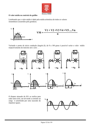 O valor médio no controle do gatilho

Lembrando que o valor médio é dado pela média aritmética de todos os valores
instantâneos assumidos pela grandeza.




Variando o ponto de início condução (ângulo β), de 0 a 180 graus é possível variar o valor médio
respectivamente do máximo até o zero.




         β




O disparo atrasado do SCr se realiza para
cada semi-ciclo, em tal modo a corrente na
carga é constituída por uma sucessão de
impulsos iguais.




                                             Página 122 de 158
 