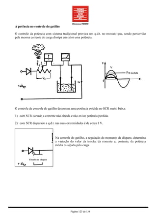 A potência no controle do gatilho

O controle da potência com sistema tradicional provoca um q.d.t. no reostato que, sendo percorrido
pela mesma corrente de carga dissipa em calor uma potência.




O controle de controle do gatilho determina uma potência perdida no SCR muito baixa:

1) com SCR cortado a corrente não circula e não existe potência perdida.

2) com SCR disparado a q.d.t. nas suas extremidades é de cerca 1 V.



                                Na controle do gatilho, a regulação do momento de disparo, determina
                                a variação do valor da tensão, da corrente e, portanto, da potência
                                média dissipada pela carga.



          Circuito de disparo




                                           Página 123 de 158
 
