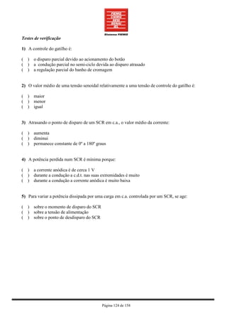 Testes de verificação

1) A controle do gatilho é:

( ) o disparo parcial devido ao acionamento do botão
( ) a condução parcial no semi-ciclo devida ao disparo atrasado
( ) a regulação parcial do banho de cromagem


2) O valor médio de uma tensão senoidal relativamente a uma tensão de controle do gatilho é:

( ) maior
( ) menor
( ) igual


3) Atrasando o ponto de disparo de um SCR em c.a., o valor médio da corrente:

( ) aumenta
( ) diminui
( ) permanece constante de 0º a 180º graus


4) A potência perdida num SCR é mínima porque:

( ) a corrente anódica é de cerca 1 V
( ) durante a condução a c.d.t. nas suas extremidades é muito
( ) durante a condução a corrente anódica é muito baixa


5) Para variar a potência dissipada por uma carga em c.a. controlada por um SCR, se age:

( ) sobre o momento de disparo do SCR
( ) sobre a tensão de alimentação
( ) sobre o ponto de desdisparo do SCR




                                          Página 124 de 158
 
