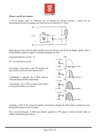 Disparo com IG em contínua

A IG de disparo pode ser fornecida, por um gerador de corrente contínua ; através de um
potenciômetro é possível regular o seu valor de zero ao máximo ( 0 + max ).




Dado que para cada valor de tensão anódica existe um diverso valor de IG de disparo, agindo sobre o
potenciômetro é possível regular o momento de disparo do SCR.

Com potenciômetro a 0, VG = 0

IG = 0, o SCR não se insere.


Desviando o cursor para o alto, IG aumenta até
que o SCR se insere no valor máximo da V.


Continuando a aumentar IG, o SCR insere-se
com uma tensão anódica ainda menor

Aumentando a IG, o SCR se insere a uma tensão
a uma tensão anódica mais baixa.




Variando o valor de IG é possível regular o momento de disparo do SCR, desde a metade do semi-
período (90º graus) ao início (0 grau).

Não é possível disparar o SCR para ângulos superiores a 90º porque a tensão senoidal repete os
valores instantâneos precedentes.




                                          Página 126 de 158
 