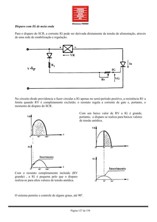 Disparo com IG de meia onda

Para o disparo do SCR, a corrente IG pode ser derivada diretamente da tensão de alimentação, através
de uma rede de estabilização e regulação.




No circuito diodo providencia a fazer circular a IG apenas no semi-período positivo, a resistência R1 a
limita quando RV é completamente excluído; o reostato regula a corrente de gate e, portanto, o
momento de disparo do SCR.

                                                   Com um baixo valor de RV a IG é grande,
                                                   portanto, o disparo se realiza para baixos valores
                                                   de tensão anódica.




Com o reostato completamente incluído (RV
grande) , a IG é pequena pelo que o disparo
realiza-se para altos valores de tensão anódica.



O sistema permite o controle de alguns graus, até 90º.



                                            Página 127 de 158
 