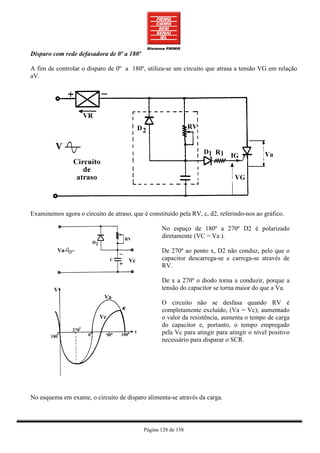 Disparo com rede defasadora de 0º a 180º

A fim de controlar o disparo de 0º a 180º, utiliza-se um circuito que atrasa a tensão VG em relação
aV.




Examinemos agora o circuito de atraso, que é constituído pela RV, c, d2, referindo-nos ao gráfico.

                                                  No espaço de 180º a 270º D2 é polarizado
                                                  diretamente (VC = Va ).

                                                  De 270º ao ponto x, D2 não conduz, pelo que o
                                                  capacitor descarrega-se e carrega-se através de
                                                  RV.

                                                  De x a 270º o diodo torna a conduzir, porque a
                                                  tensão do capacitor se torna maior do que a Va.

                                                  O circuito não se desfasa quando RV é
                                                  completamente excluído, (Va = Vc); aumentado
                                                  o valor da resistência, aumenta o tempo de carga
                                                  do capacitor e, portanto, o tempo empregado
                                                  pela Vc para atingir para atingir o nível positivo
                                                  necessário para disparar o SCR.




No esquema em exame, o circuito de disparo alimenta-se através da carga.



                                           Página 128 de 158
 