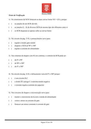 Testes de Verificação

1) Os construtores de SCR fornecem as duas curvas limite VG = (f) IG porque:

( )     as junções de um SCR são três
( )     as junções G – K de diversos SCR do mesmo tipo são diferentes entre si
( )     os SCR disparam-se apenas sobre as curvas limite



2) No circuito da pág. 2/10, o potenciômetro serve para:

( )     regular a tensão gate-catodo
( )     disparar o SCR de 90º a 180º
( )     regular a corrente do alimentador


3) Nos sistemas de disparo com IG em contínua, o controle do SCR pode ser:

( )     de 0º a 90º
( )     de 90º a 180º
( )     de 0º a 180º



4) No circuito da pág. 4/10, o defasamento varia de 0º a 180º porque:

( )     é um circuito R-C
( )     o diodo D2 carrega C à máxima tensão negativa
( )     o reostato regula a corrente do capacitor



5) Nos circuitos de disparo a sincronização serve para:

( )     manter o sincronismo da Ia com a tensão de alimentação

( )     variar o atraso na corrente de gate

( )     fornecer um atraso constante à corrente de gate




                                              Página 132 de 158
 
