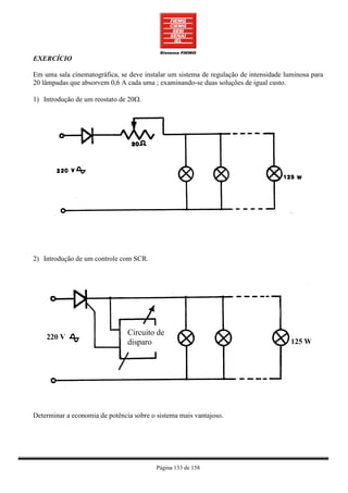 EXERCÍCIO

Em uma sala cinematográfica, se deve instalar um sistema de regulação de intensidade luminosa para
20 lâmpadas que absorvem 0,6 A cada uma ; examinando-se duas soluções de igual custo.

1) Introdução de um reostato de 20Ω.




2) Introdução de um controle com SCR.




                                Circuito de
                                disparo




Determinar a economia de potência sobre o sistema mais vantajoso.




                                          Página 133 de 158
 