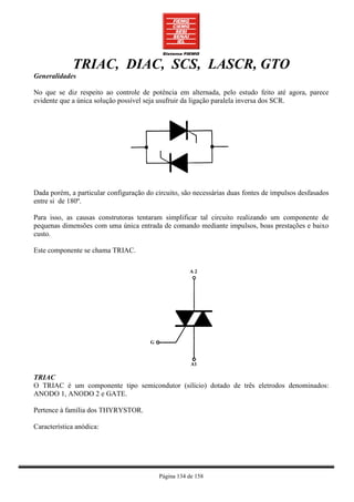 TRIAC, DIAC, SCS, LASCR, GTO
Generalidades

No que se diz respeito ao controle de potência em alternada, pelo estudo feito até agora, parece
evidente que a única solução possível seja usufruir da ligação paralela inversa dos SCR.




Dada porém, a particular configuração do circuito, são necessárias duas fontes de impulsos desfasados
entre si de 180º.

Para isso, as causas construtoras tentaram simplificar tal circuito realizando um componente de
pequenas dimensões com uma única entrada de comando mediante impulsos, boas prestações e baixo
custo.

Este componente se chama TRIAC.




TRIAC
O TRIAC é um componente tipo semicondutor (silício) dotado de três eletrodos denominados:
ANODO 1, ANODO 2 e GATE.

Pertence à família dos THYRYSTOR.

Característica anódica:




                                          Página 134 de 158
 