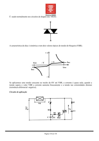 É usado normalmente nos circuitos de disparo dos TRIAC.




A característica do diac é simétrica e tem dois valores típicos de tensão de bloqueio (VBR).




Se aplicarmos uma tensão crescente no trecho da OV até VBR, a corrente é quase nula; quando a
tensão supera o valor VBR a corrente aumenta bruscamente e a tensão nas extremidades diminui
(resistência diferencial negativa).

Circuito de aplicação




                                            Página 136 de 158
 