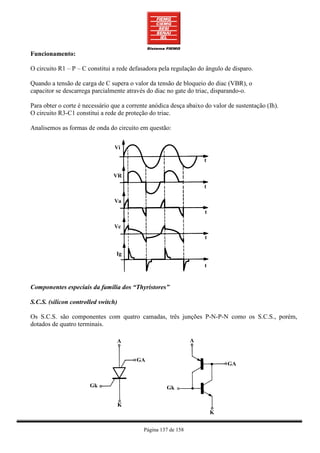 Funcionamento:

O circuito R1 – P – C constitui a rede defasadora pela regulação do ângulo de disparo.

Quando a tensão de carga de C supera o valor da tensão de bloqueio do diac (VBR), o
capacitor se descarrega parcialmente através do diac no gate do triac, disparando-o.

Para obter o corte é necessário que a corrente anódica desça abaixo do valor de sustentação (Ih).
O circuito R3-C1 constitui a rede de proteção do triac.

Analisemos as formas de onda do circuito em questão:




Componentes especiais da família dos “Thyristores”

S.C.S. (silicon controlled switch)

Os S.C.S. são componentes com quatro camadas, três junções P-N-P-N como os S.C.S., porém,
dotados de quatro terminais.




                                            Página 137 de 158
 