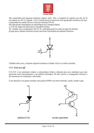 São constituídas por pequenas potências (alguns watt). Têm a vantagem de suportar um alto ∆v/∆t
em relação aos S.C.S., ligando o GA à tensão positiva através de uma apropriada resistência (de fato,
é polarizada em sentido inverso a base do transistor P-N-P).
São tipicamente empregados em aparelhagem de Contagem digital.
L.A.S.C.R. (light activated silicon controlled rectifer).
Na verdade, estes componentes são S.C.R. controlados pela luz onde em lugar do eletrodo
de gate para o disparo eletrônico possui uma lente focalizadora da radiação luminosa.




Também neste caso, a resposta espectral estende-se à banda visível e ao infra-vermelho.

GTO (Gate turn off)

O G.T.O. é um interruptor estático a semicondutor (silíco), indicado para usos industriais que mais
aproxima como funcionamento a um perfeito interruptor. De fato, possui as vantagendos tiristores e
dos transitores de comutaçào a alta tensão.

É um dispositvo em quatro camadas, três junçòes PNPN com tr6es terminais: anodo, catodo e gate.




           símbolo G.T.O.                                circuito equivalente



                                           Página 138 de 158
 