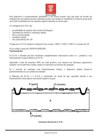 Este dispositivo é estruturalmente semelhante a um tiristor normal visto que pode ser levado em
conduçào por um impulso positivo aplicado ao gate, mas também é semelhante ao transitor já que pode
ser levado à interdiçào por um impulso negativo aplicado ao mesmo gate.

As vantagens do G.T.O. são:

-   possibilidade de suportar altas tensões de bloqueio
-   facilidade de controle e comutaçào rápida;
-   baixa corrente rápida;
-   interdiçào rápida;
-   boa caracteristíca dV /dT

O dispositivo G.T.O. moderno é disponível nas versões: 1000 V, 1300 V; 1500 V e correntes de 5A.

O seu código comercial é BTW58 (PHILIPS).
Funcionamento

O G.T.O. é formado por dois transitores complementares interconexos entre si e , portanto, o seu
funcionamento é quase idêntico ao S.C.R.

Aplicando à base do transistor NPN um sinal positivo, este instaura um fenomeno regenerativo
tendente a levar edm breve tempo, ambos os transitores ao máximo da condução.

Se a corrente de saturaçào será suficientemente intensa, o dispositvo poderá manter-se
permanentemente no seu estado de condução.

A diferença do S.C.R, e o G.T.O. é estruturado em modo tal que, querendo interdir o seu
funcionamento, basta aplicar uma tensão negativa ao gate.




                                     Estrutura interna do G.T.O.




                                            Página 139 de 158
 