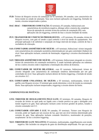 FLD: Tiristor de bloqueio reverso de comutação de 02 terminais, 04 camadas, com característica de
     baixa tensão no estado de saturação. Seus usos incluem aplicações em triggering, limitador de
     tensão, circuitos temporizados e pulsos.

DAC: DIAC – TIRISTOR DE COMUTAÇÃO, 02 terminais, 03 camadas, bidirecional com
                 características de resistência negativa, abrange sobre a maioria das completas
                 faixas de operação de corrente acima da corrente de comutação (IS); suas
                 aplicações são em triggering, controle de fase e circuito limitador de tensão.

PUT: TRANSISTOR DE UNIJUNÇÃO PROGRAMÁVEL, a 03 terminais, 04 camadas, tiristor de
      bloqueio reverso, com gate no anodo o qual controla o nível de tensão do equipamento. Sua
      principal aplicação é de substituir o unijunção em longo intervalo de tempo, controle de fase e
      osciladores de relaxação.

SAS: COMUTADOR ASSIMÉTRICO DE SILÍCIO, a 03 terminais, bidirecional tiristor integrado
      com características de comutação assimétrica determinada por um gate controlador (Indutor) de
      nível. Suas aplicações incluem, controle de iluminação, triggering e circuitos discriminador de
      pulsos.

SAT: TRIGGER ASSIMÉTRICO DE SILÍCIO, a 02 terminais, bidirecionais integrado no circuito,
      tiristor de característica de comutação assimétrica. É usado incluindo aplicações em redutores
      de luz e outros circuitos onde é importante a iluminação dos efeitos de histerese.

SBS: COMUTADOR DE SILÍCIO BILATERAL, com 03 terminais, bidirecional, tiristor de
     circuito integrado com característica de comutação simétrica determinadas por um gate
     controlador de nível. Suas aplicações incluem detetor de limites triggering, e limitado de tensão
     em circuitos A.C.

SUS: COMUTADOR UNILATERAL DE SILÍCIO, a 03 terminais, multicamadas, tiristor de
     gatilho com bloqueio reverso. O terminal gate anodo determina o nível de tensão na comutação
     direta. Suas aplicações incluem temporizados, triggering e circuito detetor de limite.


COMPONENTES DE POTÊNCIA


GTO: TIRISTOR DE DESLIGAMENTO PELO GATE, 03 terminais, 04 camadas, bloqueio de
     reversão do tiristor no qual pode ser ligado com a tensão positiva no gate e desligado com
     tensão negativa no gate. Suas aplicações incluem como inversor gerador de pulsos, tosador e
     circuito comutador em C.C.

LAS: COMUTADOR ATIVADO À LUZ, 04 camadas, 03 terminais. Tiristor com bloqueio de
     reversão, pode ser ligado por um excesso de luz, que tem um nível mínimo determinado pela
     corrente de gate. Suas aplicações incluem comando fotoeletivo, monitorador de posições,
     acoplamento de luz e circuitos triggering.

NGT: TIRISTOR DE GATE NEGATIVO, 03 terminais, multicamadas, engatilhamento com tensão
       negativa. São incluidos na categoria de gates de distribuição amplificada. Por que seu gate



                                           Página 147 de 158
 