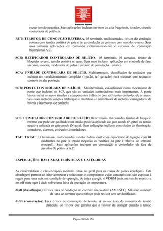 requer tensão negativa. Suas aplicações incluem inversor de alta frequência, tosador, circuito
          controlador de potência.

RCT: TIRISTOR DE CONDUÇÃO REVERSA, 03 terminais, multicamadas, tiristor de condução
       reversa com tensão positiva do gate e larga condução de corrente com sentido reverso. Seus
       usos incluem aplicações em comando eletroluminescente e circuitos de comutação
       bidirecional A.C.

SCR: RETIFICADOR CONTROLADO DE SILÍCIO, 03 terminais, 04 camadas, tiristor de
      bloqueio reverso, tensão positiva no gate. Seus usos incluem aplicações em controle de fase,
      inversor, tosador, modulador de pulso e circuito de comutação estática.

SCA: UNIDADE CONTROLADA DE SILÍCIO, Multiterminais, classificador de unidades que
      incluem um condicionamento completo (ligação, refrigeração) para sistemas que requerem
      controle de alta potência.

SCB: PONTE CONTROLADA DE SILÍCIO, Multiterminais, classificados como mecanismo de
      ponte que incluem os SCR que são as unidades controladoras mais importantes. A ponte
      básica inclui arranjos simples e componentes trifásicos com diferentes controles de arranjos.
      Seus usos incluem simples retificação e multifases e controlador de motores, carregadores de
      bateria e inversores de potência.



SCS: COMUTADOR CONTROLADO DE SILÍCIO, 04 terminais, 04 camadas, tiristor de bloqueio
       reverso que pode ser gatilhado com tensão positiva aplicado ao gate catodo (P-gate) ou tensão
       negativa aplicada ao gate anodo (N-gate). Suas aplicações incluem controlador de iluminação,
       contadores, alarmes, e circuitos contrladores.

TAC: TRIAC: 03 terminais, multicamadas, tiristor bidirecional com capacidade de ligação com 04
              quadrantes no gate (a tensão negativa ou positiva do gate é relativa ao terminal
              principal). Suas aplicações incluem em comutação e controlador de fase de
              circuitos de potência A.C.


EXPLICAÇÕES DAS CARACTERÍSTICAS E CATEGORIAS


As características e classificações mostram estas no geral para os casos de piores condições. Esta
abordagem permite ao leitor comparar e selecionar os componentes cujas características são expostas à
seguir para uma máxima condição de operação. A única exceção é VDRM (máxima tensão repetitiva
em off-state) que é dado sobre uma faixa de operação de temperatura.

di/dt (classificação): Crítica taxa de condução de corrente em on-state (AMP/SEC). Máximo aumento
                            da taxa de corrente que o tiristor pode resistir sem ser danificado.

dv/dt (comutação): Taxa crítica de comutação de tensão. A menor taxa do aumento da tensão
                    principal do tiristor que garante que o tiristor irá desligar quando a tensão



                                           Página 148 de 158
 