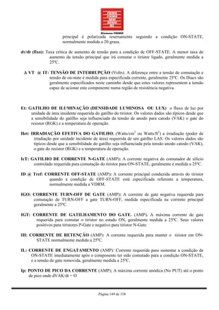 principal é polarizada resersamente seguindo a condição ON-STATE,
                       normalmente medida a 20 graus.

dv/dt (fixo): Taxa crítica de aumento de tensão para a condição de OFF-STATE. A menor taxa de
                aumento da tensão principal que irá comutar o tiristor ligado, geralmente medida a
                25ºC.

 ∆ VT @ IT: TENSÃO DE INTERRUPÇÃO (Volts). A diferença entre a tensão de comutação e
           tensão de on-state é medida para especificada corrente, geralmente 25ºC. Os Diacs são
           geralmente especificados neste caminho desde que estes valores representem a tensão
           capaz de acionar este componente numa região de resistência negativa.



Et: GATILHO DE ILUMINAÇÃO (DENSIDADE LUMINOSA OU LUX) o fluxo de luz por
     unidade de área insidente requerida do gatilho do tiristor. Os valores dados são típicos desde que
     a sensibilidade do gatilho seja influenciada da tensão de anodo para catodo (VAK) o gate do
     resistor (RGK) e a temperatura de operação.

Het: IRRADIAÇÃO EFETIVA DO GATILHO, (Watts/cm2 ou Watts/ft2) a irradiação (poder de
      irradiação por unidade incidente de área) requerida de um gatilho LAS. Os valores dados são
      típicos desde que a sensibilidade do gatilho seja influenciada pela tensão anodo catodo (VAK),
      o gate do resistor (RGK) e a temperatura de operação.

IcT: GATILHO DE CORRENTE N-GATE (AMP): A corrente negativa do comutador de silício
      controlado requerida para comutação do tiristor para ON-STATE, geralmente é medida a 25ºC.

ID @ Tref: CORRENTE OFF-STATE (AMP): A corrente principal conduzida através do tiristor
             quando a condição de OFF-STATE está especificada referente a temperatura,
             normalmente medida a VDRM.

IGO: CORRENTE TURN-OFF DE GATE (AMP): A corrente de gate negativa requerida para
     comutação de TURN-OFF a gate TURN-OFF, medida especificada na corrente principal
     geralmente a 25ºC.

IGT: CORRENTE DE GATILHAMENTO DO GATE. (AMP). A máxima corrente de gate
      requerida para comutar o tiristor no estado ON, geralmente medida a 25ºC. Seus valores
      positivos para tiristores P-Gate e negativo para tiristor N-Gate.

IH: CORRENTE DE RETENÇÃO (AMP): A corrente requerida para manter o tiristor em ON-
      STATE normalmente medida a 25ºC.

IL: CORRENTE DE ENGATAMENTO (AMP): Corrente requerida para sustentar a condição de
     ON-STATE imediatamente após o componente ter sido comutado para a condição ON-STATE,
     e a tensão de gate removida, geralmente medida a 25ºC.

Ip: PONTO DE PICO DA CORRENTE (AMP); A máxima corrente anódica (No PUT) até o ponto
    de pico onde dVAK/dt = O



                                           Página 149 de 158
 