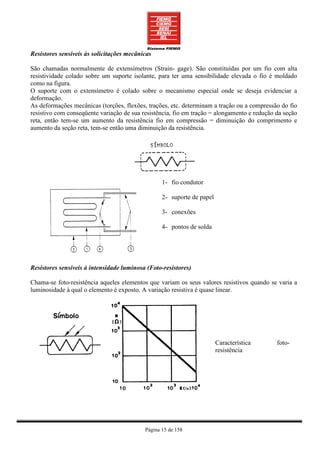 Resistores sensíveis às solicitações mecânicas

São chamadas normalmente de extensímetros (Strain- gage). São constituídas por um fio com alta
resistividade colado sobre um suporte isolante, para ter uma sensibilidade elevada o fio é moldado
como na figura.
O suporte com o extensímetro é colado sobre o mecanismo especial onde se deseja evidenciar a
deformação.
As deformações mecânicas (torções, flexões, trações, etc. determinam a tração ou a compressão do fio
resistivo com conseqüente variação de sua resistência, fio em tração = alongamento e redução da seção
reta, então tem-se um aumento da resistência fio em compressão = diminuição do comprimento e
aumento da seção reta, tem-se então uma diminuição da resistência.




                                                  1- fio condutor

                                                  2- suporte de papel

                                                  3- conexões

                                                  4- pontos de solda




Resistores sensíveis à intensidade luminosa (Foto-resistores)

Chama-se foto-resistência aqueles elementos que variam os seus valores resistivos quando se varia a
luminosidade à qual o elemento é exposto. A variação resistiva é quase linear.




                                                                        Característica       foto-
                                                                        resistência




                                           Página 15 de 158
 