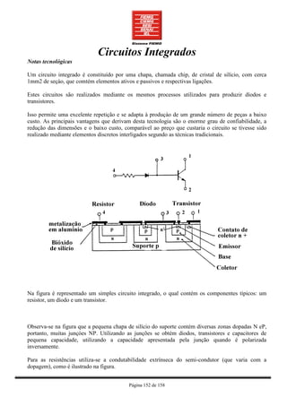 Circuitos Integrados
Notas tecnológicas

Um circuito integrado é constituído por uma chapa, chamada chip, de cristal de silício, com cerca
1mm2 de seçào, que comtém elementos ativos e passivos e respectivas ligações.

Estes circuitos são realizados mediante os mesmos processos utilizados para produzir díodos e
transistores.

Isso permite uma excelente repetição e se adapta à produçào de um grande número de peças a baixo
custo. As principais vantagens que derivam desta tecnologia são o enorme grau de confiabilidade, a
redução das dimensões e o baixo custo, comparável ao preço que custaria o circuito se tivesse sido
realizado mediante elementos discretos interligados segundo as técnicas tradicionais.




Na figura é representado um simples circuito integrado, o qual contém os componentes típicos: um
resistor, um díodo e um transistor.



Observa-se na figura que a pequena chapa de silício do suporte contém diversas zonas dopadas N eP,
portanto, muitas junçòes NP. Utilizando as junções se obtém diodos, transistores e capacitores de
pequena capacidade, utilizando a capacidade apresentada pela junção quando é polarizada
inversamente.

Para as resistências utiliza-se a condutabilidade extrínseca do semi-condutor (que varia com a
dopagem), como é ilustrado na figura.


                                         Página 152 de 158
 