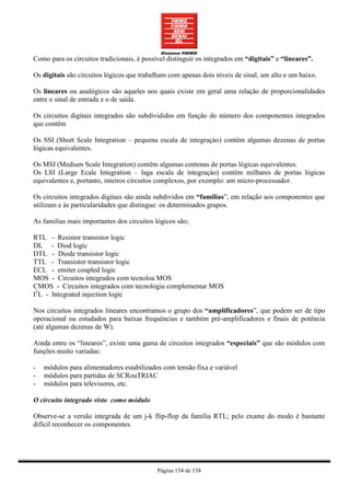 Como para os circuitos tradicionais, é possível distinguir os integrados em “digitais” e “lineares”.

Os digitais são circuitos lógicos que trabalham com apenas dois níveis de sinal, um alto e um baixo.

Os lineares ou analógicos são aqueles nos quais existe em geral uma relação de proporcionalidades
entre o sinal de entrada e o de saída.

Os circuitos digitais integrados são subdivididos em função do número dos componentes integrados
que contêm

Os SSI (Short Scale Integration – pequena escala de integraçào) contêm algumas dezenas de portas
lógicas equivalentes.

Os MSI (Medium Scale Integration) contêm algumas centenas de portas lógicas equivalentes.
Os LSI (Large Ecale Integration – laga escala de integraçào) contêm milhares de portas lógicas
equivalentes e, portanto, inteiros circuitos complexos, por exemplo: um micro-processador.

Os circuitos integrados digitais são ainda subdividos em “famílias”, em relação aos componentes que
utilizam e às particularidades que distingue: os determinados grupos.

As famílias mais importantes dos circuitos lógicos são;

RTL - Resistor transistor logic
DL - Diod logic
DTL - Diode transistor logic
TTL - Transistor transistor logic
ECL - emiter coupled logic
MOS - Circuitos integrados com tecnoloa MOS
CMOS - Circuitos integrados com tecnologia complementar MOS
I2L - Integrated injection logic

Nos circuitos integrados lineares encontramos o grupo dos “amplificadores”, que podem ser de tipo
operacional ou estudados para baixas frequências e também pré-amplificadores e finais de potência
(até algumas dezenas de W).

Ainda entre os “lineares”, existe uma gama de circuitos integrados “especiais” que são módulos com
funções muito variadas:

-   módulos para alimentadores estabilizados com tensão fixa e variável
-   módulos para partidas de SCRouTRIAC
-   módulos para televisores, etc.

O circuito integrado visto como módulo

Observe-se a versão integrada de um j-k flip-flop da família RTL; pelo exame do modo é bastante
difícil reconhecer os componentes.




                                            Página 154 de 158
 