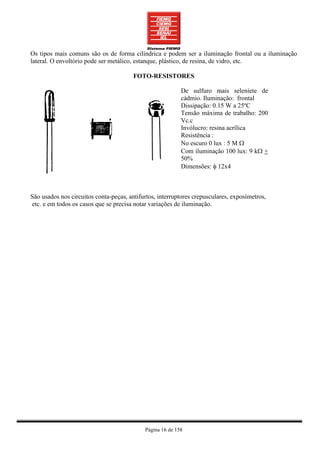 Os tipos mais comuns são os de forma cilíndrica e podem ser a iluminação frontal ou a iluminação
lateral. O envoltório pode ser metálico, estanque, plástico, de resina, de vidro, etc.

                                        FOTO-RESISTORES

                                                           De sulfuro mais seleniete de
                                                           cádmio. Iluminação: frontal
                                                           Dissipação: 0.15 W a 25ºC
                                                           Tensão máxima de trabalho: 200
                                                           Vc.c
                                                           Invólucro: resina acrílica
                                                           Resistência :
                                                           No escuro 0 lux : 5 M Ω
                                                           Com iluminação 100 lux: 9 kΩ +
                                                           50%
                                                           Dimensões: φ 12x4



São usados nos circuitos conta-peças, antifurtos, interruptores crepusculares, exposímetros,
etc. e em todos os casos que se precisa notar variações de iluminação.




                                            Página 16 de 158
 