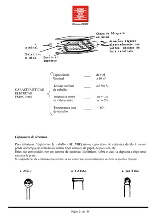 Capacitância              ____    de 5 pF
                            Nominal                           a 10 nF

                            Tensão nominal            ____    até 500 V
CARACTERÍSTICAS             de trabalho
ELÉTRICAS
PRINCIPAIS                   Tolerância sobre         ____    de +- 2%
                             os valores máx                   a +- 5%

                             Temperatura máx          ____    ~ 60º
                             de trabalho




Capacitores de cerâmica

Para altíssimas freqüências de trabalho (HF, VHF) usa-se capacitores de cerâmica devido à menor
perda de energia em relação aos outros tipos como os de papel, de poliéster, etc.
Estes são constituídos por um suporte de cerâmica (dielétricos) sobre o qual se deposita a fogo uma
camada de prata.
Os capacitores de cerâmica encontram-se no comércio essencialmente nas três seguintes formas:




                                           Página 21 de 158
 