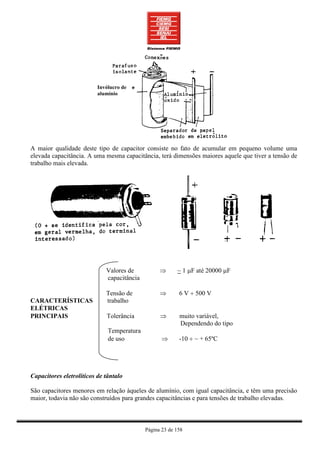 Invólucro de
                          alumínio




A maior qualidade deste tipo de capacitor consiste no fato de acumular em pequeno volume uma
elevada capacitância. A uma mesma capacitância, terá dimensões maiores aquele que tiver a tensão de
trabalho mais elevada.




                             Valores de           ⇒      ~ 1 µF até 20000 µF
                             capacitância

                             Tensão de            ⇒       6 V ÷ 500 V
CARACTERÍSTICAS              trabalho
ELÉTRICAS
PRINCIPAIS                   Tolerância           ⇒       muito variável,
                                                          Dependendo do tipo
                              Temperatura
                              de uso               ⇒      -10 ÷ ~ + 65ºC




Capacitores eletrolíticos de tântalo

São capacitores menores em relação àqueles de alumínio, com igual capacitância, e têm uma precisão
maior, todavia não são construídos para grandes capacitâncias e para tensões de trabalho elevadas.



                                            Página 23 de 158
 