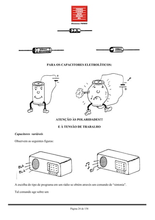 PARA OS CAPACITORES ELETROLÍTICOS:




                                 ATENÇÃO ÀS POLARIDADES!!!

                                  E À TENSÃO DE TRABALHO

Capacitores variáveis

Observem as seguintes figuras:




A escolha do tipo de programa em um rádio se obtém através um comando de “sintonia”.

Tal comando age sobre um




                                         Página 24 de 158
 