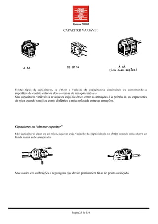 CAPACITOR VARIÁVEL




Nestes tipos de capacitores, se obtém a variação da capacitância diminuindo ou aumentando a
superfície de contato entre os dois sistemas de armações móveis.
São capacitores variáveis a ar aqueles cujo dielétrico entre as armações é o próprio ar, ou capacitores
de mica quando se utiliza como dielétrico a mica colocada entre as armações.




Capacitores ou “trimmer capacitor”

São capacitores de ar ou de mica, aqueles cuja variação da capacitância se obtém usando uma chave de
fenda numa sede apropriada.




São usados em calibrações e regulagens que devem permanecer fixas no ponto alcançado.




                                            Página 25 de 158
 