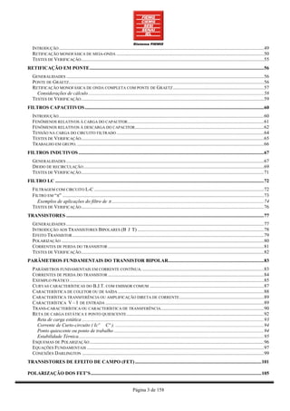 INTRODUÇÃO ....................................................................................................................................................................... 49
   RETIFICAÇÃO MONOFÁSICA DE MEIA-ONDA ........................................................................................................................ 50
   TESTES DE VERIFICAÇÃO..................................................................................................................................................... 55
RETIFICAÇÃO EM PONTE .............................................................................................................................................. 56
   GENERALIDADES ................................................................................................................................................................. 56
   PONTE DE GRAETZ............................................................................................................................................................... 56
   RETIFICAÇÃO MONOFÁSICA DE ONDA COMPLETA COM PONTE DE GRAETZ .......................................................................... 57
     Considerações de cálculo ............................................................................................................................................... 58
   TESTES DE VERIFICAÇÃO..................................................................................................................................................... 59
FILTROS CAPACITIVOS .................................................................................................................................................. 60
   INTRODUÇÃO ....................................................................................................................................................................... 60
   FENÔMENOS RELATIVOS À CARGA DO CAPACITOR ............................................................................................................... 61
   FENÔMENOS RELATIVOS À DESCARGA DO CAPACITOR ......................................................................................................... 62
   TENSÃO NA CARGA DO CIRCUITO FILTRADO ........................................................................................................................ 64
   TESTES DE VERIFICAÇÃO..................................................................................................................................................... 65
   TRABALHO EM GRUPO. ........................................................................................................................................................ 66
FILTROS INDUTIVOS ....................................................................................................................................................... 67
   GENERALIDADES ................................................................................................................................................................. 67
   DIODO DE RECIRCULAÇÃO ................................................................................................................................................... 69
   TESTES DE VERIFICAÇÃO..................................................................................................................................................... 71
FILTRO LC .......................................................................................................................................................................... 72
   FILTRAGEM COM CIRCUITO L-C .......................................................................................................................................... 72
   FILTRO EM “π” .................................................................................................................................................................... 73
     Exemplos de aplicações do filtro de π ............................................................................................................................ 74
   TESTES DE VERIFICAÇÃO..................................................................................................................................................... 76
TRANSISTORES ................................................................................................................................................................. 77
   GENERALIDADES ................................................................................................................................................................. 77
   INTRODUÇÃO AOS TRANSISTORES BIPOLARES (B J T) ....................................................................................................... 78
   EFEITO TRANSISTOR ............................................................................................................................................................ 79
   POLARIZAÇÃO ..................................................................................................................................................................... 80
   CORRENTES DE PERDA DO TRANSISTOR ............................................................................................................................... 81
   TESTES DE VERIFICAÇÃO..................................................................................................................................................... 82
PARÂMETROS FUNDAMENTAIS DO TRANSISTOR BIPOLAR.............................................................................. 83
   PARÂMETROS FUNDAMENTAIS EM CORRENTE CONTÍNUA. ................................................................................................... 83
   CORRENTES DE PERDA DO TRANSISTOR ............................................................................................................................... 84
   EXEMPLO PRÁTICO .............................................................................................................................................................. 85
   CURVAS CARACTERÍSTICAS DO B.J.T. COM EMISSOR COMUM ............................................................................................. 87
   CARACTERÍSTICA DE COLETOR OU DE SAÍDA ....................................................................................................................... 88
   CARACTERÍSTICA TRANSFERÊNCIA OU AMPLIFICAÇÃO DIRETA DE CORRENTE..................................................................... 89
   CARACTERÍSTICA V – I DE ENTRADA ................................................................................................................................. 89
   TRANS-CARACTERÍSTICA OU CARACTERÍSTICA DE TRANSFERÊNCIA.................................................................................... 90
   RETA DE CARGA ESTÁTICA E PONTO QUIESCENTE ................................................................................................................ 92
     Reta de carga estática .................................................................................................................................................... 93
     Corrente de Curto-circuito ( Icº Cº ). ......................................................................................................................... 94
     Ponto quiescente ou ponto de trabalho .......................................................................................................................... 94
     Estabilidade Térnica ....................................................................................................................................................... 95
   ESQUEMAS DE POLARIZAÇÃO .............................................................................................................................................. 96
   EQUAÇÕES FUNDAMENTAIS ................................................................................................................................................ 97
   CONEXÕES DARLINGTON .................................................................................................................................................... 99
TRANSISTORES DE EFEITO DE CAMPO (FET) ....................................................................................................... 101

POLARIZAÇÃO DOS FET’S ........................................................................................................................................... 105


                                                                               Página 3 de 158
 