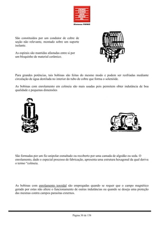São constituídos por um condutor de cobre de
seção não relevante, montado sobre um suporte
isolante.

As espirais são mantidas afastadas entre si por
um bloquinho de material cerâmico.




Para grandes potências, tais bobinas são feitas do mesmo modo e podem ser resfriadas mediante
circulação de água destilada no interior do tubo de cobre que forma o solenóide.

As bobinas com enrolamento em colmeia são mais usadas pois permitem obter indutância de boa
qualidade e pequenas dimensões




São formadas por um fio unipolar esmaltado ou recoberto por uma camada de algodão ou seda. O
enrolamento, dado o especial processo de fabricação, apresenta uma estrutura hexagonal da qual deriva
o termo “colmeia.




As bobinas com enrolamento toroidal são empregadas quando se requer que o campo magnético
gerado por estas não altere o funcionamento de outras indutâncias ou quando se deseja uma proteção
das mesmas contra campos parasitas externos.




                                             Página 30 de 158
 