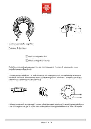 Indutores com núcleo magnético

Podem ser de dois tipos:



                       Com núcleo magnético fixo

                       Com núcleo magnético variável


Os indutores com núcleo magnético fixo são empregados com circuitos de nivelamento, como
impedâncias de modulação, etc.


Diferentemente das bobinas a ar, as bobinas com núcleo magnético de mesma indutância assumem
dimensões inferiores. São enroladas em núcleos ferromagnéticos laminados ( baixa freqüências ) ou
sobre núcleos de ferrita ( altas freqüências )




Os indutores com núcleo magnético variável, são empregados em circuitos rádio recepto-transmissores
e em todos aqueles em que se requer uma calibragem que deve permanecer fixa no ponto alcançado.




                                           Página 31 de 158
 