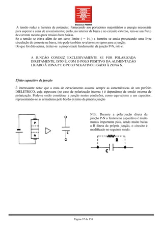 A tensão reduz a barreira de potencial, fornecendo aos portadores majoritários a energia necessária
para superar a zona de esvaziamento; então, no interior da barra e no circuito externo, tem-se um fluxo
de corrente mesmo para tensões bem baixas.
                                                       ~
Se a tensão se eleva além de um certo limite ( = 1v ) a barreira se anula provocando uma livre
circulação de corrente na barra, isto pode também revelar-se perigoso para a junção.
Do que foi dito acima, deduz-se a propriedade fundamental da junção P-N, isto é:


           A JUNÇÃO CONDUZ EXCLUSIVAMENTE SE FOR POLARIZADA
           DIRETAMENTE, ISTO É, COM O POLO POSITIVO DA ALIMENTAÇÃO
           LIGADO À ZONA P E O POLO NEGATIVO LIGADO À ZONA N.



Efeito capacitivo da junção

É interessante notar que a zona de esvaziamento assume sempre as características de um perfeito
DIELÉTRICO, cuja espessura (no caso de polarização inversa ) é dependente da tensão externa de
polarização. Pode-se então considerar a junção nestas condições, como equivalente a um capacitor,
representando-se as armaduras pelo bordo externo da própria junção



                                                         N.B.: Durante a polarização direta da
                                                         junção P-N o fenômeno capacitivo é muito
                                                         menos importante pois, sendo muito baixa
                                                         a R direta da própria junção, o circuito é
                                                         modificado no seguinte modo:




                                            Página 37 de 158
 