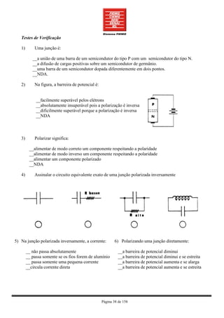 Testes de Verificação

   1)       Uma junção é:

           __a união de uma barra de um semicondutor do tipo P com um semicondutor do tipo N.
           __a difusão de cargas positivas sobre um semicondutor de germânio.
           __uma barra de um semicondutor dopada diferentemente em dois pontos.
           __NDA.

   2)       Na figura, a barreira de potencial é:


             __facilmente superável pelos elétrons
             __absolutamente insuperável pois a polarização é inversa
             __dificilmente superável porque a polarização é inversa
             __NDA



   3)       Polarizar significa:

         __alimentar de modo correto um componente respeitando a polaridade
         __alimentar de modo inverso um componente respeitando a polaridade
         __alimentar um componente polarizado
         __NDA

   4)       Assinalar o circuito equivalente exato de uma junção polarizada inversamente




5) Na junção polarizada inversamente, a corrente:          6) Polarizando uma junção diretamente:

        __ não passa absolutamente                            __a barreira de potencial diminui
        __ passa somente se os fios forem de alumínio         __a barreira de potencial diminui e se estreita
        __ passa somente uma pequena corrente                 __a barreira de potencial aumenta e se alarga
        __circula corrente direta                             __a barreira de potencial aumenta e se estreita




                                                    Página 38 de 158
 