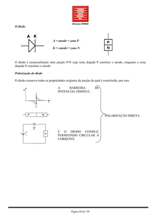 O diodo



                              A = anodo = zona P

                              K = catodo = zona N



O diodo é essencialmente uma junção P-N cuja zona dopada P constitui o anodo, enquanto a zona
dopada N constitui o catodo.

Polarização do diodo

O diodo conserva todas as propriedades originais da junção da qual é constituído, por isso:

                                  A     BARREIRA               DE
                                  POTENCIAL DIMINUI...




                                                                       POLARIZAÇÃO DIRETA




                                  E O DIODO CONDUZ,
                                  PERMITINDO CIRCULAR A
                                  CORRENTE




                                            Página 40 de 158
 