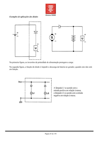Exemplos de aplicações dos diodos




Na primeira figura, as inversões de polaridade de alimentação protegem a carga.

Na segunda figura, a função do diodo é impedir a descarga da bateria no gerador, quando este não está
em função.




                                           Página 45 de 158
 