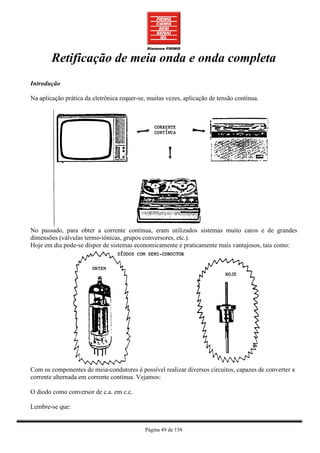 Retificação de meia onda e onda completa
Introdução

Na aplicação prática da eletrônica requer-se, muitas vezes, aplicação de tensão contínua.




No passado, para obter a corrente contínua, eram utilizados sistemas muito caros e de grandes
dimensões (válvulas termo-iônicas, grupos conversores, etc.).
Hoje em dia pode-se dispor de sistemas economicamente e praticamente mais vantajosos, tais como:




Com os componentes de meia-condutores é possível realizar diversos circuitos, capazes de converter a
corrente alternada em corrente contínua. Vejamos:

O diodo como conversor de c.a. em c.c.

Lembre-se que:


                                            Página 49 de 158
 