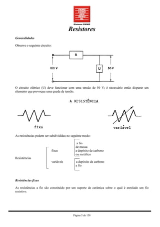 Resistores
Generalidades

Observe o seguinte circuito:




O circuito elétrico (U) deve funcionar com uma tensão de 50 V; é necessário então disparar um
elemento que provoque uma queda de tensão.




As resistências podem ser subdivididas no seguinte modo:

                                              a fio
                                             de massa
                               fixas         a depósito de carbono
                                             ou metálico
Resistências
                               variáveis      a depósito de carbono
                                              a fio



Resistências fixas

As resistências a fio são constituído por um suporte de cerâmica sobre o qual é enrolado um fio
resistivo.




                                            Página 5 de 158
 