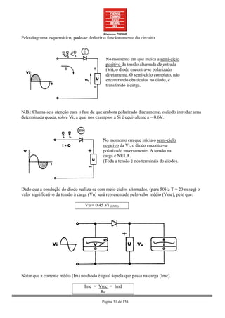 Pelo diagrama esquemático, pode-se deduzir o funcionamento do circuito.



                                             No momento em que indica a semi-ciclo
                                             positivo da tensão alternada de entrada
                                             (Vi), o diodo encontra-se polarizado
                                             diretamente. O semi-ciclo completo, não
                                             encontrando obstáculos no diodo, é
                                             transferido à carga.




N.B.: Chama-se a atenção para o fato de que embora polarizado diretamente, o diodo introduz uma
determinada queda, sobre Vi, a qual nos exemplos a Si é equivalente a ~ 0.6V.




                                            No momento em que inicia o semi-ciclo
                                            negativo da Vi, o diodo encontra-se
                                            polarizado inversamente. A tensão na
                                            carga é NULA.
                                            (Toda a tensão é nos terminais do diodo).




Dado que a condução do diodo realiza-se com meio-ciclos alternados, (para 50Hz T = 20 m.seg) o
valor significativo da tensão à carga (Vu) será representado pelo valor médio (Vmc), pelo que:

                                  Vu = 0.45 Vi (RMS)




Notar que a corrente média (Im) no diodo é igual àquela que passa na carga (Imc).

                                  Imc = Vmc = Imd
                                         Rc

                                           Página 51 de 158
 