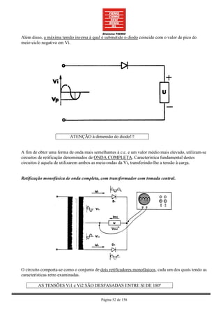 Além disso, a máxima tensão inversa à qual é submetido o diodo coincide com o valor de pico do
meio-ciclo negativo em Vi.




                          ATENÇÃO à dimensão do diodo!!!


A fim de obter uma forma de onda mais semelhantes à c.c. e um valor médio mais elevado, utilizam-se
circuitos de retificação denominados de ONDA COMPLETA. Característica fundamental destes
circuitos é aquela de utilizarem ambos as meia-ondas da Vi, transferindo-lhe a tensão à carga.


Retificação monofásica de onda completa, com transformador com tomada central.




O circuito comporta-se como o conjunto de dois retificadores monofásicos, cada um dos quais tendo as
características retro examinadas.

         AS TENSÕES Vi1 e Vi2 SÃO DESFASADAS ENTRE SI DE 180º


                                           Página 52 de 158
 