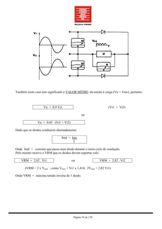 Também neste caso tem significado o VALOR MÉDIO da tensão à carga (Vu = Vmc), portanto:



                   Vu = 0.9 Vi1                                 (Vi1 = Vi2)

                                               ou

               Vu = 0.45 (Vi1 + Vi2)

Dado que os diodos conduzem alternadamente:

                                Imd = Imc
                                       2

Onde Imd = corrente que passa num diodo durante o meio-ciclo de condução.
Pelo mesmo motivo a VRM que os diodos devem suportar vale:

    VRM = 2,82 . Vi1                   ou                  VRM = 2,82 . Vi2

      (VRM = 2 x Vmax ; como Vmax = Vi1 x 1,414, 2Vmax = 2,82 Vi1)

Onde VRM = máxima tensão inversa de 1 diodo.




                                        Página 54 de 158
 