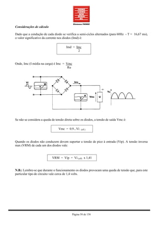 Considerações de cálculo

Dado que a condução de cada diodo se verifica a semi-ciclos alternados (para 60Hz - T = 16,67 ms),
o valor significativo da corrente nos diodos (Imd) é:

                                       Imd = Imc
                                              2



Onde, Imc (I média na carga) é Imc = Vmc
                                      Ru




Se não se considera a queda de tensão direta sobre os diodos, a tensão de saída Vmc é:

                                 Vmc = 0.9 . Vi    (eff.)




Quando os diodos não conduzem devem suportar a tensão de pico à entrada (Vip). A tensão inversa
max (VRM) de cada um dos diodos vale:


                            VRM = Vip = Vi (eff) x 1,41


N.B.: Lembre-se que durante o funcionamento os diodos provocam uma queda de tensão que, para este
particular tipo de circuito vale cerca de 1,4 volts.




                                            Página 58 de 158
 