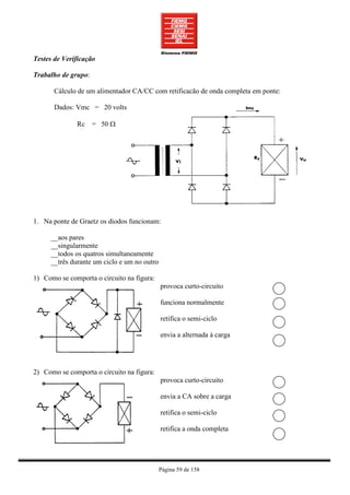Testes de Verificação

Trabalho de grupo:

       Cálculo de um alimentador CA/CC com retificacão de onda completa em ponte:

       Dados: Vmc = 20 volts

              Rc = 50 Ω




1. Na ponte de Graetz os diodos funcionam:

     __aos pares
     __singularmente
     __todos os quatros simultaneamente
     __três durante um ciclo e um no outro

1) Como se comporta o circuito na figura:
                                             provoca curto-circuito

                                             funciona normalmente

                                             retifica o semi-ciclo

                                             envia a alternada à carga




2) Como se comporta o circuito na figura:
                                             provoca curto-circuito

                                             envia a CA sobre a carga

                                             retifica o semi-ciclo

                                             retifica a onda completa




                                             Página 59 de 158
 