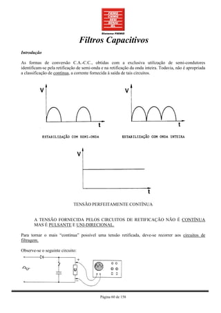 Filtros Capacitivos
Introdução

As formas de conversão C.A.-C.C., obtidas com a exclusiva utilização de semi-condutores
identificam-se pela retificação de semi-onda e na retificação da onda inteira. Todavia, não é apropriada
a classificação de contínua, a corrente fornecida à saída de tais circuitos.




                             TENSÃO PERFEITAMENTE CONTÍNUA


       A TENSÃO FORNECIDA PELOS CIRCUITOS DE RETIFICAÇÃO NÃO É CONTÍNUA
       MAS É PULSANTE E UNI-DIRECIONAL.

Para tornar o mais “contínua” possível uma tensão retificada, deve-se recorrer aos circuitos de
filtragem.

Observe-se o seguinte circuito:




                                            Página 60 de 158
 