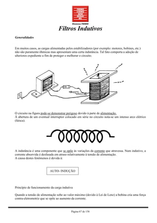 Filtros Indutivos
Generalidades


Em muitos casos, as cargas alimentadas pelos estabilizadores (por exemplo: motores, bobines, etc.)
não são puramente ôhmicas mas apresentam uma certa indutância. Tal fato comporta a adoção de
ulteriores expediente a fim de proteger e melhorar o circuito.




O circuito na figura pode-se demonstrar perigoso devido à parte de alimentação.
Á abertura de um eventual interruptor colocado em série no circuito nota-se um intenso arco elétrico
(faísca).




A indutância é uma componente que se opõe às variações da corrente que atravessa. Num indutivo, a
corrente absorvida é desfasada em atraso relativamente à tensão de alimentação.
A causa destes fenômenos é devida à:



                           AUTO- INDUÇÃO




Princípio de funcionamento da carga indutiva

Quando a tensão de alimentação sobe ao valor máximo (devido à Lei de Lenz) a bobina cria uma força
contra-eletromotriz que se opõe ao aumento da corrente.



                                           Página 67 de 158
 