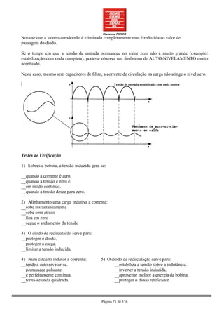 Nota-se que a contra-tensão não é eliminada completamente mas é reduzida ao valor de
passagem do diodo.

Se o tempo em que a tensão de entrada permanece no valor zero não é muito grande (exemplo:
estabilização com onda completa), pode-se observa um fenômeno de AUTO-NIVELAMENTO muito
acentuado.

Neste caso, mesmo sem capacitores de filtro, a corrente de circulação na carga não atinge o nível zero.




Testes de Verificação

1) Sobres a bobina, a tensão induzida gera-se:

__quando a corrente é zero.
__quando a tensão é zero é.
__em modo contínuo.
__quando a tensão desce para zero.

2) Alinhamento uma carga indutiva a corrente:
__sobe instantaneamente
__sobe com atraso
__fica em zero
__segue o andamento da tensão

3) O diodo de recirculação serve para:
__proteger o diodo.
__proteger a carga.
__limitar a tensão induzida.

4) Num circuito indutor a corrente:         5) O diodo de recirculação serve para:
__tende a auto nivelar-se.                         __estabiliza a tensão sobre a indutância.
__permanece pulsante.                              __inverter a tensão induzida.
__é perfeitamente contínua.                        __aproveitar melhor a energia da bobina.
__torna-se onda quadrada.                          __proteger o diodo retificador



                                            Página 71 de 158
 