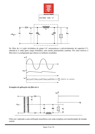 FILTRO EM “π”




No filtro de π à ação niveladora do grupo L-C acrescenta-se o pré-nivelamento do capacitor C1,
obtendo-se à saída (para cargas limitadas), uma tensão praticamente contínua. Por estes motivos o
filtro deπ é a configuração que oferece os melhores resultados.




Exemplos de aplicações do filtro de π




Filtro em π aplicado a uma retificação monofásica com onda completa com transformador de tomada
central.


                                           Página 74 de 158
 