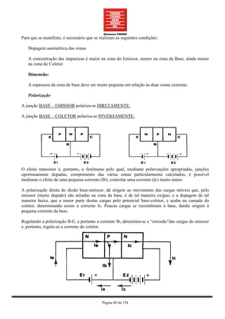Para que se manifeste, é necessário que se realizam as seguintes condições:

   Dopagem assimétrica das zonas

   A concentração das impurezas é maior na zona do Emissor, menor na zona da Base, ainda menor
   na zona do Coletor.

   Dimensão:

   A espessura da zona de base deve ser muito pequena em relação às duas zonas externas.

   Polarização

A junção BASE – EMISSOR polariza-se DIRETAMENTE.

A junção BASE – COLETOR polariza-se INVERSAMENTE.




O efeito transistor é, portanto, o fenômeno pelo qual, mediante polarizações apropriadas, junções
oportunamente dopadas, comprimento das várias zonas particularmente calculados, é possível
mediante o efeito de uma pequena corrente (Ib), controlar uma corrente (Ic) muito maior.

A polarização direta do diodo base-emissor, dá origem ao movimento das cargas móveis que, pelo
emissor (muito dopado) são atiradas na zona da base, é de tal maneira exíguo, e a dopagem de tal
maneira baixa, que a maior parte destas cargas pelo potencial base-coletor, e acaba na camada do
coletor, determinando assim a corrente Ic. Poucas cargas se recombinam à base, dando origem à
pequena corrente da base.

Regulando a polarização B-E, e portanto a corrente Ib, determina-se a “emissão”das cargas do emissor
e, portanto, regula-se a corrente do coletor.




                                            Página 80 de 158
 
