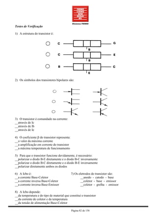 Testes de Verificação

1) A estrutura do transistor é:




2) Os símbolos dos transistores bipolares são:




3) O transistor é comandado na corrente:
__através de Ic
__através de Ib
__através de Ie

4) O coeficiente β do transistor representa:
__o valor da máxima corrente
__a amplificação em corrente do transistor
__a máxima temperatura de funcionamento

5) Para que o transistor funcione devidamente, é necessário:
__polarizar o diodo B-E diretamente e o diodo B-C inversamente
__polarizar o diodo B-C diretamente e o diodo B-E inversamente
__polarizar diretamente ambos os diodos

6) A Icbo é:                                   7) Os eletrodos do transistor são:
__a corrente Base-Coletor                             __anodo - catodo - base
__a corrente inversa Base-Coletor                     __coletor - base - emissor
__a corrente inversa Base-Emissor                     __coletor - grelha - emissor

8) A Icbo depende:
__da temperatura e do tipo de material que constitui o transistor
__da corrente de coletor e da temperatura
__da tensão de alimentação Base-Coletor

                                               Página 82 de 158
 