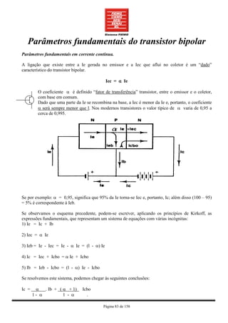 Parâmetros fundamentais do transistor bipolar
Parâmetros fundamentais em corrente contínua.

A ligação que existe entre a Ie gerada no emissor e a Iec que aflui no coletor é um “dado”
característico do transistor bipolar.

                                             Iec = α Ie

         O coeficiente α é definido “fator de transferência” transistor, entre o emissor e o coletor,
         com base em comum.
         Dado que uma parte da Ie se recombina na base, a Iec é menor da Ie e, portanto, o coeficiente
         α será sempre menor que l. Nos modernos transistores o valor típico de α varia de 0,95 a
         cerca de 0,995.




Se por exemplo: α = 0,95, significa que 95% da Ie torna-se Iec e, portanto, Ic; além disso (100 – 95)
= 5% é correspondente à Ieb.

Se observamos o esquema precedente, podem-se escrever, aplicando os princípios de Kirkoff, as
expressões fundamentais, que representam um sistema de equações com várias incógnitas:
1) Ie = Ic + Ib

2) Iec = α Ie

3) Ieb = Ie - Iec = Ie - α Ie = (l - α) Ie

4) Ic = Iec + Icbo = α Ie + Icbo

5) Ib = Ieb - Icbo = (l - α) Ie - Icbo

Se resolvemos este sistema, podemos chegar às seguintes conclusões:

Ic =    α . Ib + ( α + 1)       Icbo
       1- α        1 - α          .

                                            Página 83 de 158
 