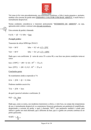 Tal como já foi visto precedentemente, nos transistores modernos, a Icbo é muito pequena e, portanto,
também esta corrente de perda entre EMISSOR E COLETOR COM BASE ABERTA, é muito baixa e
normalmente desprezível.

Nestas condições considera-se o transistor praticamente “INTERDITO OU ABERTO”, ou seja,
apresenta entre coletor e emissor uma elevada resistência.

Esta corrente de perda é chamada:

6 a) Ic = (β + 1) Icbo = Iceo

Exemplo prático

Transistor de silício NPM tipo 2N1613:

Vcb = 60 V                Icbo = 0,3 nA à T = 25ºC

Vcb = 60 V                Icbo = 0,4 µA à T = 150ºC

Dado que o seu coeficiente β varia de cerca 35 a cerca 80, a sua Iceo nas piores condições torna-se
cerca:

Iceo (150ºC) = (80 + l) 0,4 . 10-6 = 32 µ A

Iceo (25ºC) = (80 + l) 0,3 . 10-9 = 25 µ A

Conclusões gerais

Se examinamos ainda a expressão n.º 6:

6) Ic = β Ib + (β + 1) Icbo

Podemos também escrevê-la:

7) Ic = β Ib + Iceo

da qual é possível calcular o coeficiente β:

8) β = Ic – Iceo
          Ib

Dado que, como se notou, nos modernos transistores a silício, o valor Iceo, no campo das temperaturas
de uso, é normalmente desprezível, os construtores fornecem geralmente um parâmetro β simplificado,
desprezando a corrente de perda, o qual é chamado “hFE”; este parâmetro também é usado para
indicar o ganho em sinal alternado, que é diferente de beta, que é o ganho em corrente contínua ou no
ponto quiescente.

9) hFE = Ic .
          Ib

                                               Página 85 de 158
 