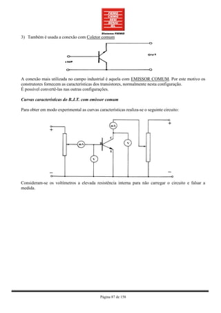 3) Também é usada a conexão com Coletor comum




A conexão mais utilizada no campo industrial é aquela com EMISSOR COMUM. Por este motivo os
construtores fornecem as características dos transistores, normalmente nesta configuração.
É possível convertê-las nas outras configurações.

Curvas características do B.J.T. com emissor comum

Para obter em modo experimental as curvas características realiza-se o seguinte circuito:




Consideram-se os voltímetros a elevada resistência interna para não carregar o circuito e falsar a
medida.




                                            Página 87 de 158
 