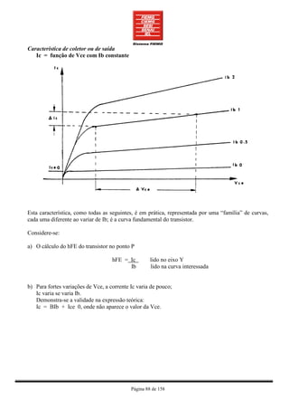Característica de coletor ou de saída
   Ic = função de Vce com Ib constante




Esta característica, como todas as seguintes, é em prática, representada por uma “família” de curvas,
cada uma diferente ao variar de Ib; é a curva fundamental do transistor.

Considere-se:

a) O cálculo do hFE do transistor no ponto P

                                    hFE = Ic         lido no eixo Y
                                          Ib         lido na curva interessada


b) Para fortes variações de Vce, a corrente Ic varia de pouco;
   Ic varia se varia Ib.
   Demonstra-se a validade na expressão teórica:
   Ic = BIb + Ice 0, onde não aparece o valor da Vce.




                                            Página 88 de 158
 